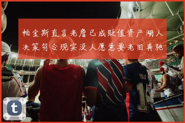 帕金斯直言老詹已成贬值资产湖人决策符合现实没人愿意要老旧奔驰