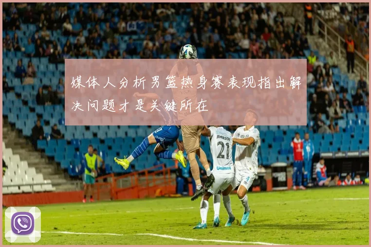 媒体人分析男篮热身赛表现指出解决问题才是关键所在