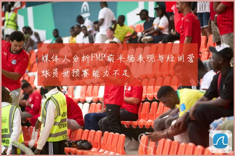 媒体人分析FMP前半场表现与短训营球员世预赛能力不足