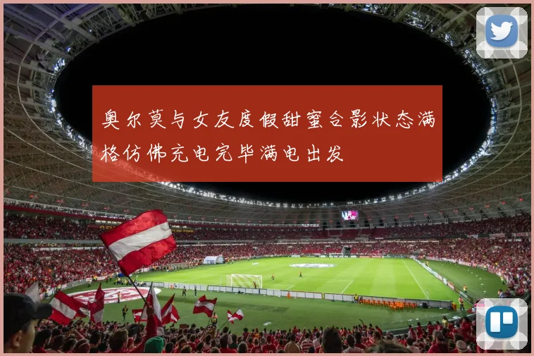 奥尔莫与女友度假甜蜜合影状态满格仿佛充电完毕满电出发