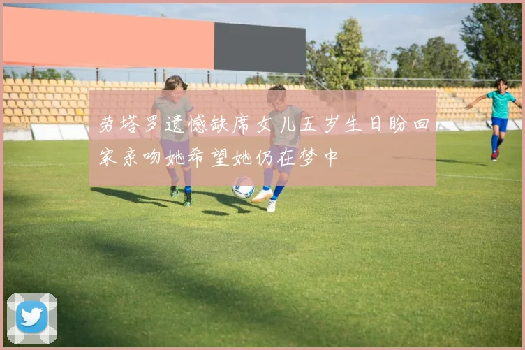 劳塔罗遗憾缺席女儿五岁生日盼回家亲吻她希望她仍在梦中