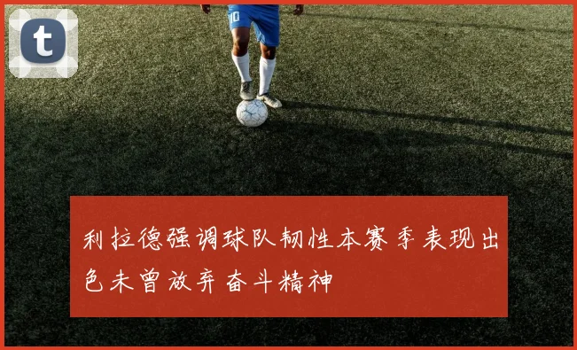 利拉德强调球队韧性本赛季表现出色未曾放弃奋斗精神