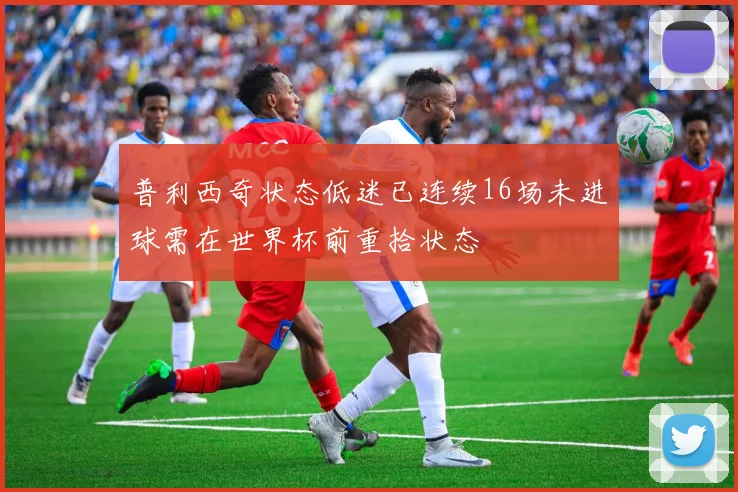 普利西奇状态低迷已连续16场未进球需在世界杯前重拾状态