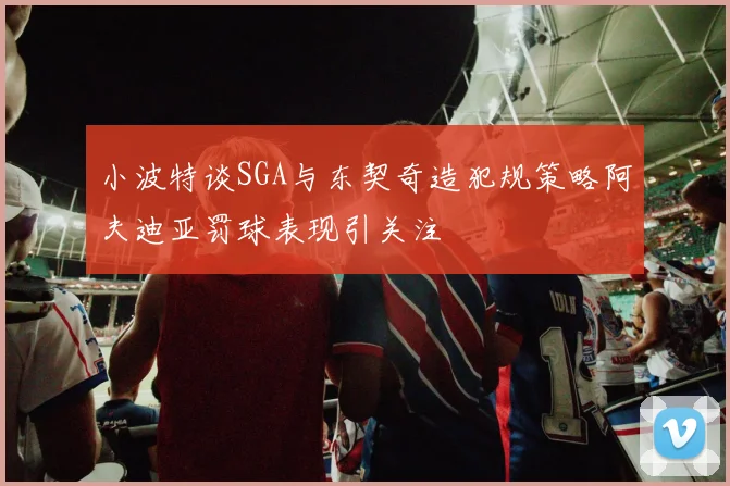 小波特谈SGA与东契奇造犯规策略阿夫迪亚罚球表现引关注