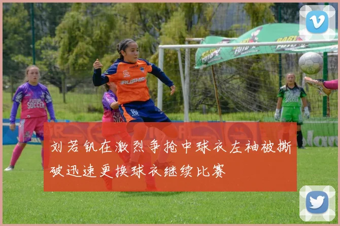 刘若钒在激烈争抢中球衣左袖被撕破迅速更换球衣继续比赛