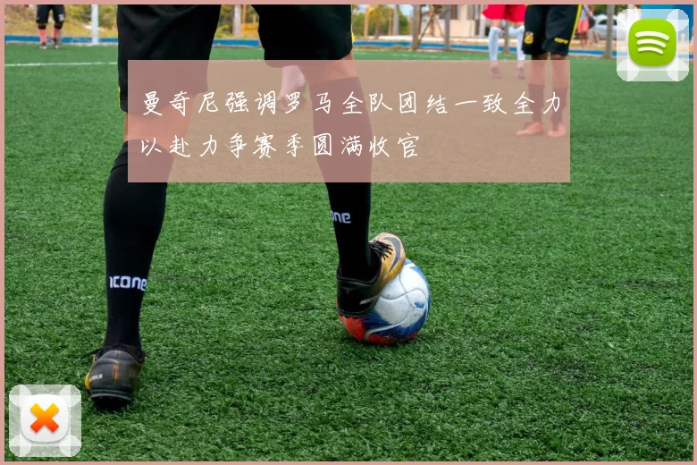 曼奇尼强调罗马全队团结一致全力以赴力争赛季圆满收官