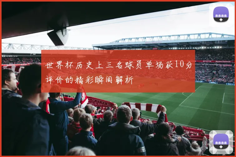 世界杯历史上三名球员单场获10分评价的精彩瞬间解析