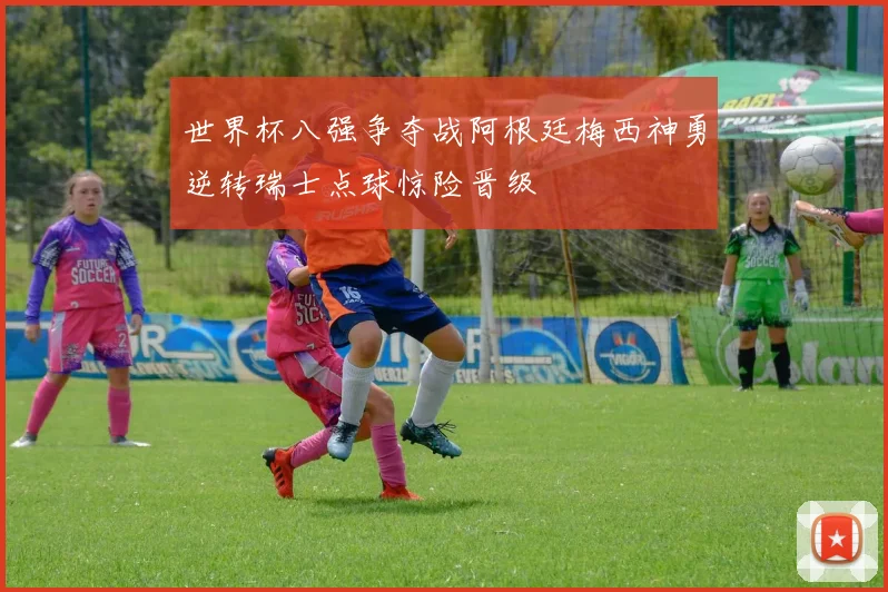 世界杯八强争夺战阿根廷梅西神勇逆转瑞士点球惊险晋级