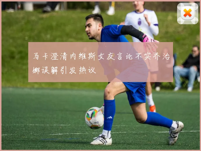 马卡澄清内维斯女友言论不实乔治娜误解引发热议