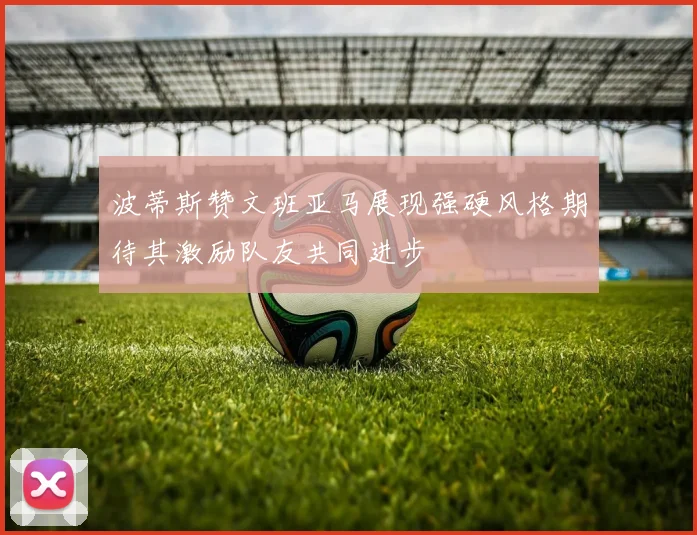 波蒂斯赞文班亚马展现强硬风格期待其激励队友共同进步