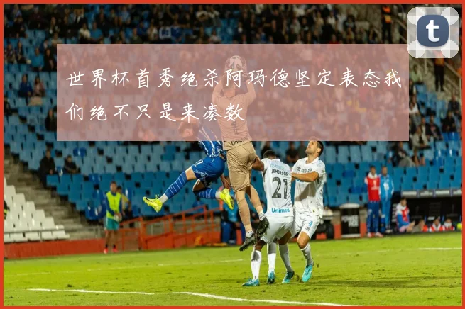 世界杯首秀绝杀阿玛德坚定表态我们绝不只是来凑数