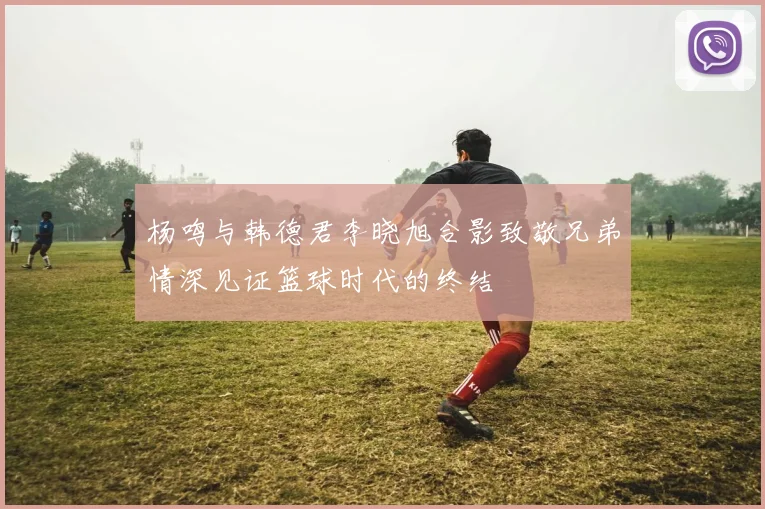 杨鸣与韩德君李晓旭合影致敬兄弟情深见证篮球时代的终结
