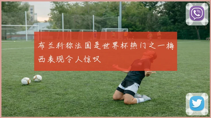 布兰科称法国是世界杯热门之一梅西表现令人惊叹