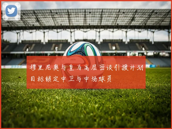 穆里尼奥与皇马高层密谈引援计划目标锁定中卫与中场球员