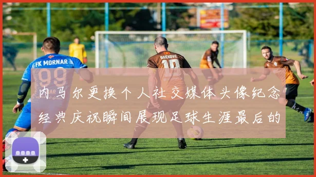 内马尔更换个人社交媒体头像纪念经典庆祝瞬间展现足球生涯最后的辉煌时刻