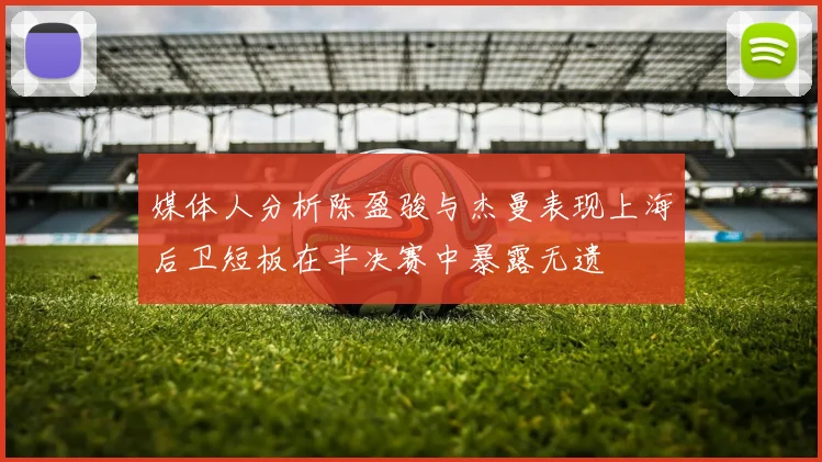 媒体人分析陈盈骏与杰曼表现上海后卫短板在半决赛中暴露无遗