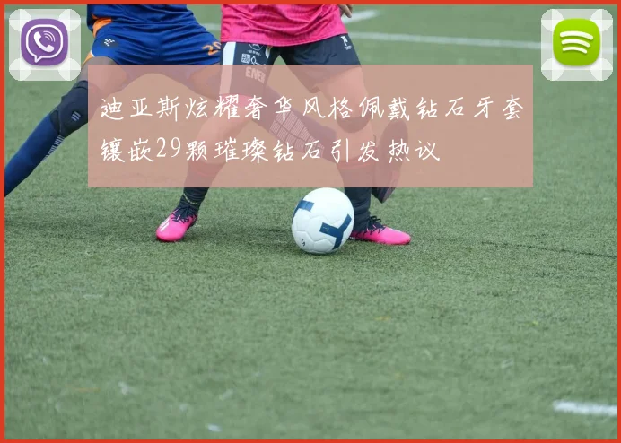 迪亚斯炫耀奢华风格佩戴钻石牙套镶嵌29颗璀璨钻石引发热议