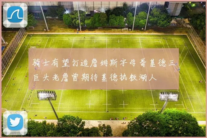 骑士有望打造詹姆斯字母哥基德三巨头老詹曾期待基德执教湖人