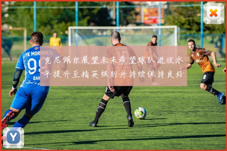 克尼佩尔展望未来希望球队进攻水平提升至精英级别并持续保持良好状态