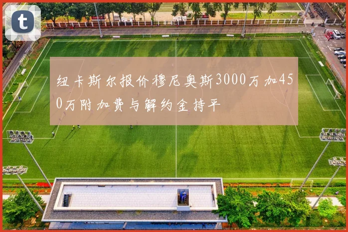 纽卡斯尔报价穆尼奥斯3000万加450万附加费与解约金持平