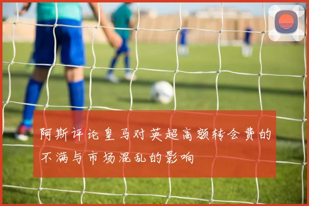 阿斯评论皇马对英超高额转会费的不满与市场混乱的影响