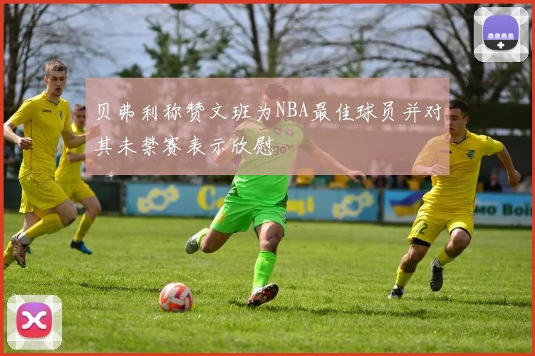 贝弗利称赞文班为NBA最佳球员并对其未禁赛表示欣慰