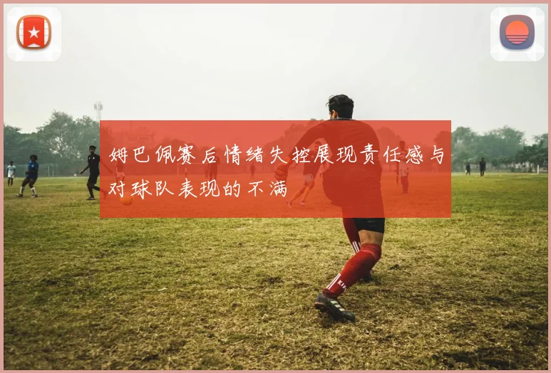 姆巴佩赛后情绪失控展现责任感与对球队表现的不满