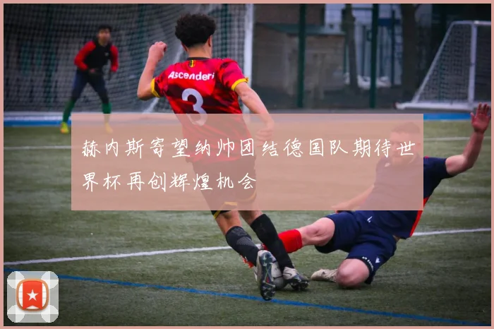 赫内斯寄望纳帅团结德国队期待世界杯再创辉煌机会