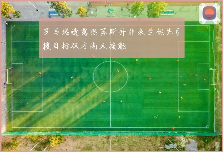 罗马诺透露热苏斯并非米兰优先引援目标双方尚未接触
