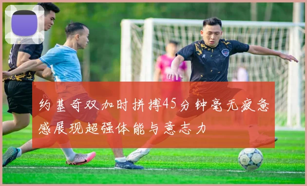 约基奇双加时拼搏45分钟毫无疲惫感展现超强体能与意志力