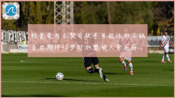 约基奇与东契奇联手可能性渺茫钱查尔期待40岁时加盟湖人拿底薪